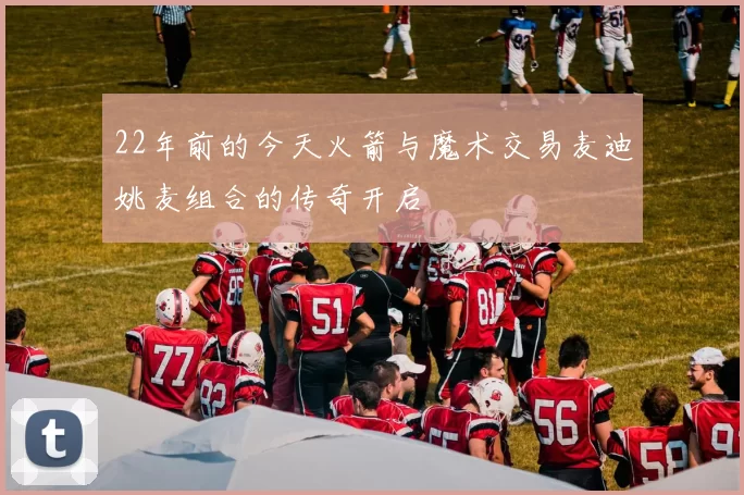 22年前的今天火箭与魔术交易麦迪姚麦组合的传奇开启