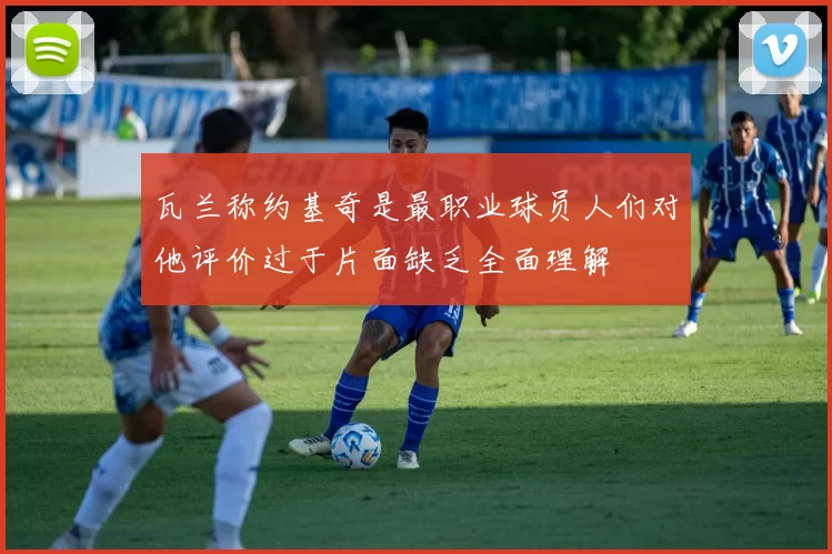 瓦兰称约基奇是最职业球员人们对他评价过于片面缺乏全面理解