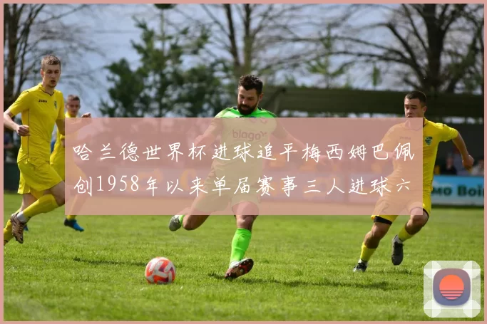 哈兰德世界杯进球追平梅西姆巴佩创1958年以来单届赛事三人进球六次新纪录