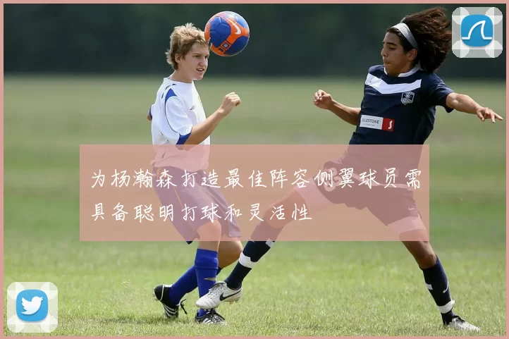 为杨瀚森打造最佳阵容侧翼球员需具备聪明打球和灵活性